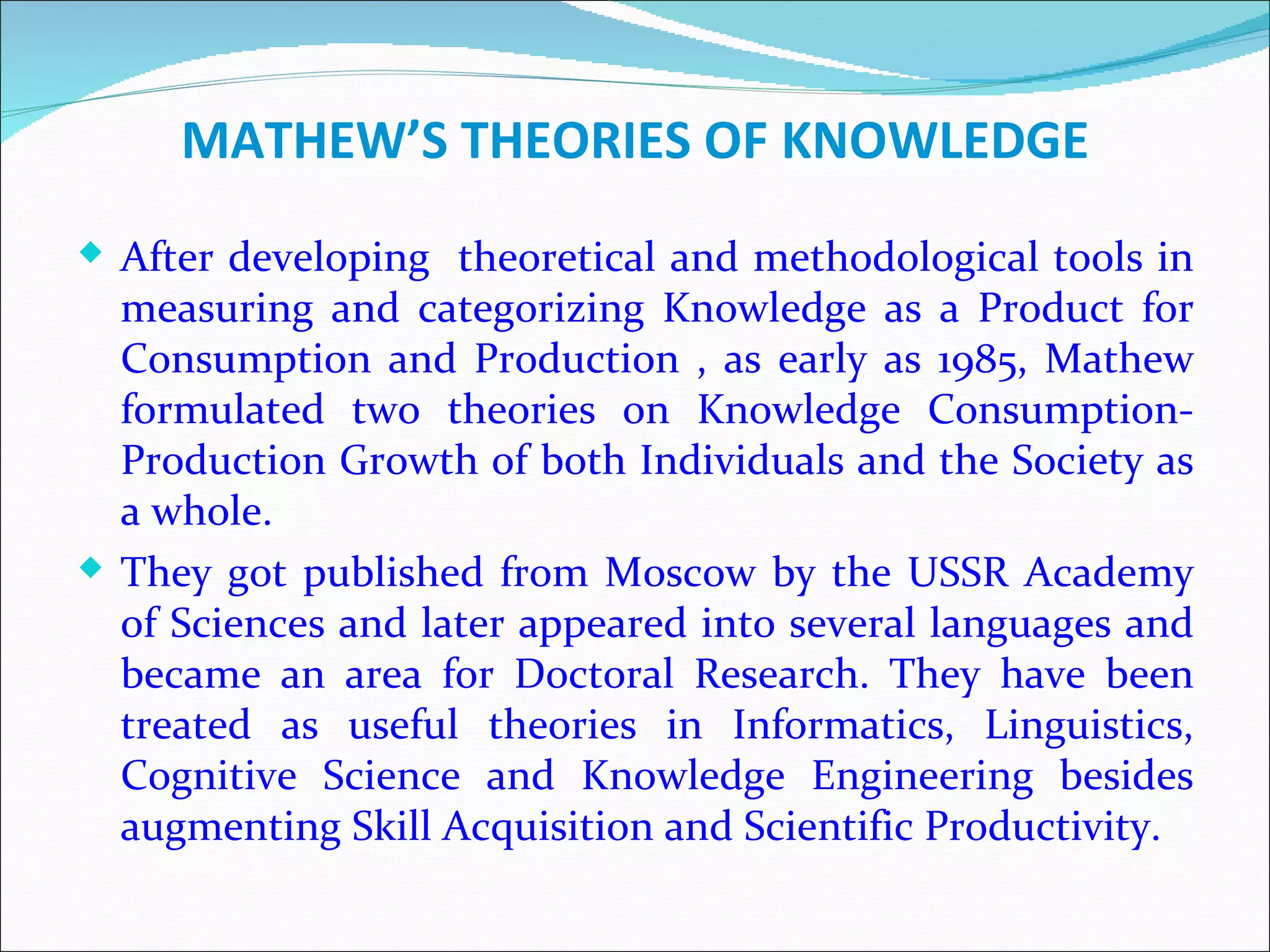 MATHEW’S THEORIES OF KNOWLEDGE
 After developing theoretical and methodological tools in
  measuring and categorizing Knowledge as a Product for
  Consumption and Production , as early as 1985, Mathew
  formulated two theories on Knowledge Consumption-
  Production Growth of both Individuals and the Society as
  a whole.
 They got published from Moscow by the USSR Academy
  of Sciences and later appeared into several languages and
  became an area for Doctoral Research. They have been
  treated as useful theories in Informatics, Linguistics,
  Cognitive Science and Knowledge Engineering besides
  augmenting Skill Acquisition and Scientific Productivity.
 