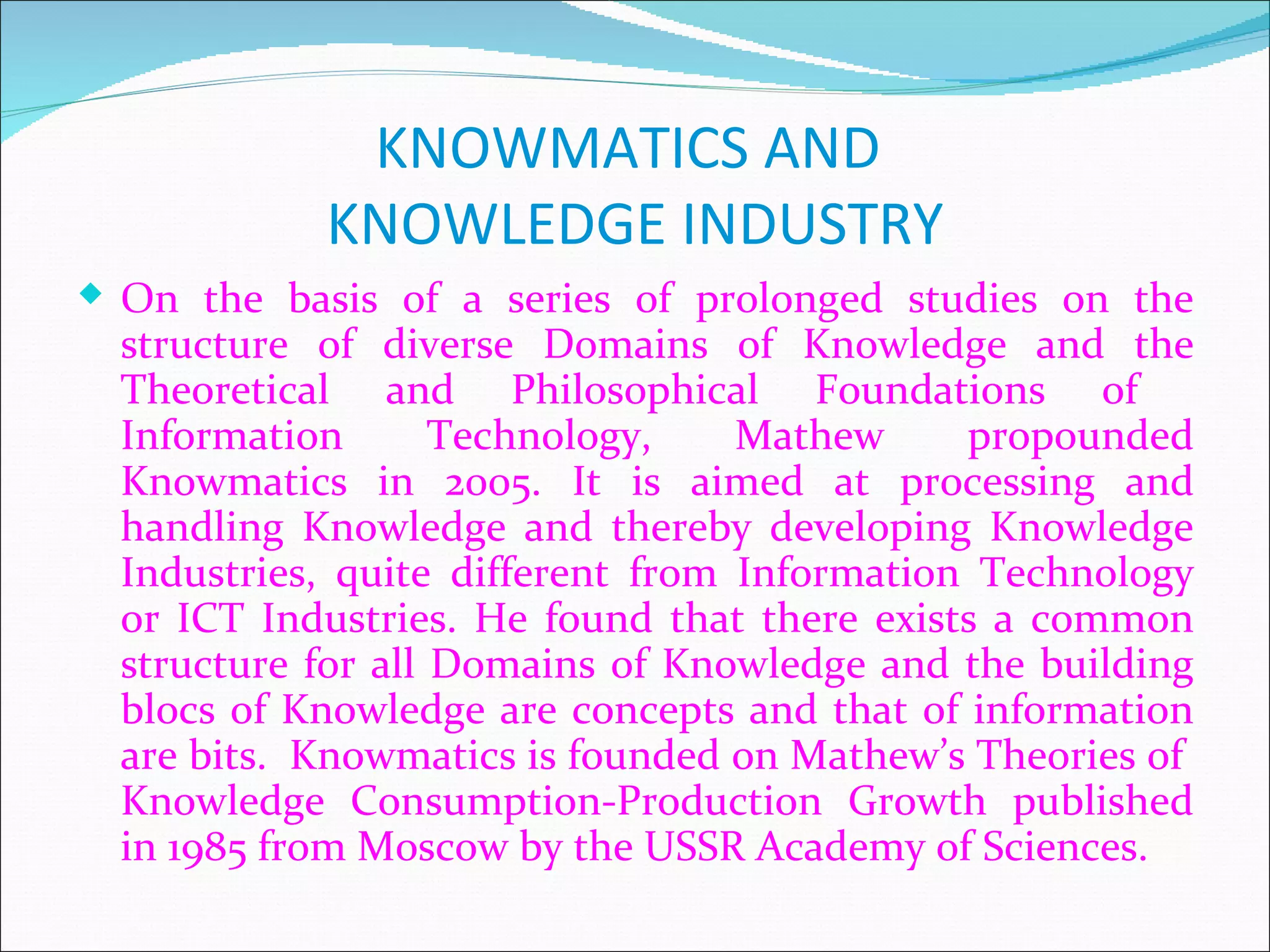 KNOWMATICS AND
            KNOWLEDGE INDUSTRY
 On the basis of a series of prolonged studies on the
  structure of diverse Domains of Knowledge and the
  Theoretical and Philosophical Foundations of
  Information       Technology,    Mathew     propounded
  Knowmatics in 2005. It is aimed at processing and
  handling Knowledge and thereby developing Knowledge
  Industries, quite different from Information Technology
  or ICT Industries. He found that there exists a common
  structure for all Domains of Knowledge and the building
  blocs of Knowledge are concepts and that of information
  are bits. Knowmatics is founded on Mathew’s Theories of
  Knowledge Consumption-Production Growth published
  in 1985 from Moscow by the USSR Academy of Sciences.
 