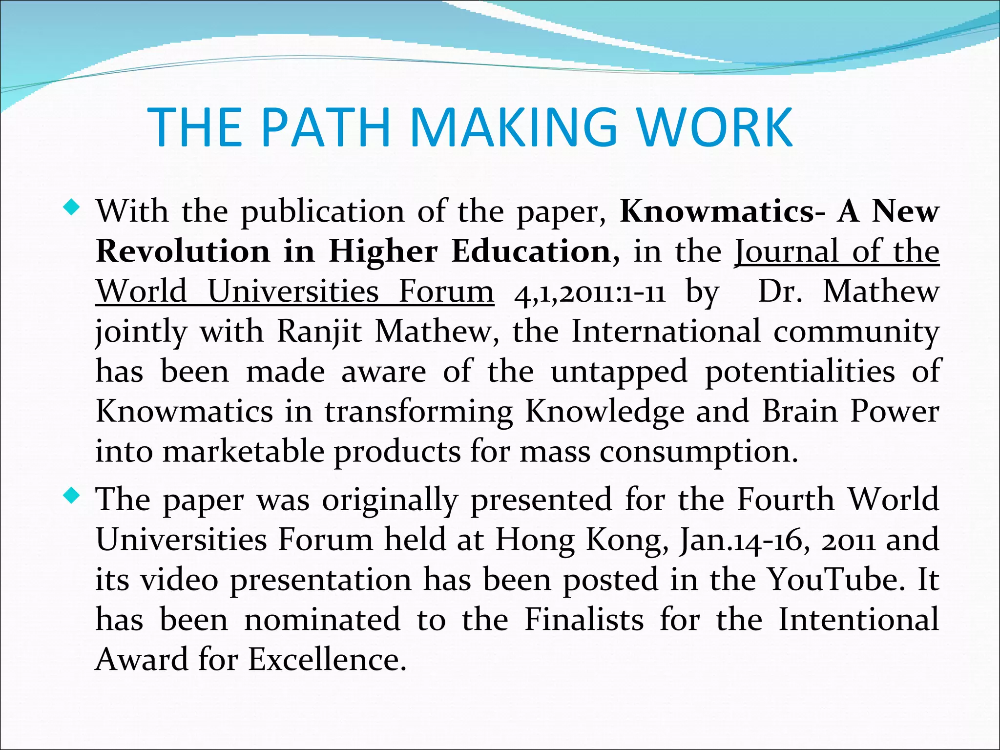 THE PATH MAKING WORK
 With the publication of the paper, Knowmatics- A New
  Revolution in Higher Education, in the Journal of the
  World Universities Forum 4,1,2011:1-11 by Dr. Mathew
  jointly with Ranjit Mathew, the International community
  has been made aware of the untapped potentialities of
  Knowmatics in transforming Knowledge and Brain Power
  into marketable products for mass consumption.
 The paper was originally presented for the Fourth World
  Universities Forum held at Hong Kong, Jan.14-16, 2011 and
  its video presentation has been posted in the YouTube. It
  has been nominated to the Finalists for the Intentional
  Award for Excellence.
 