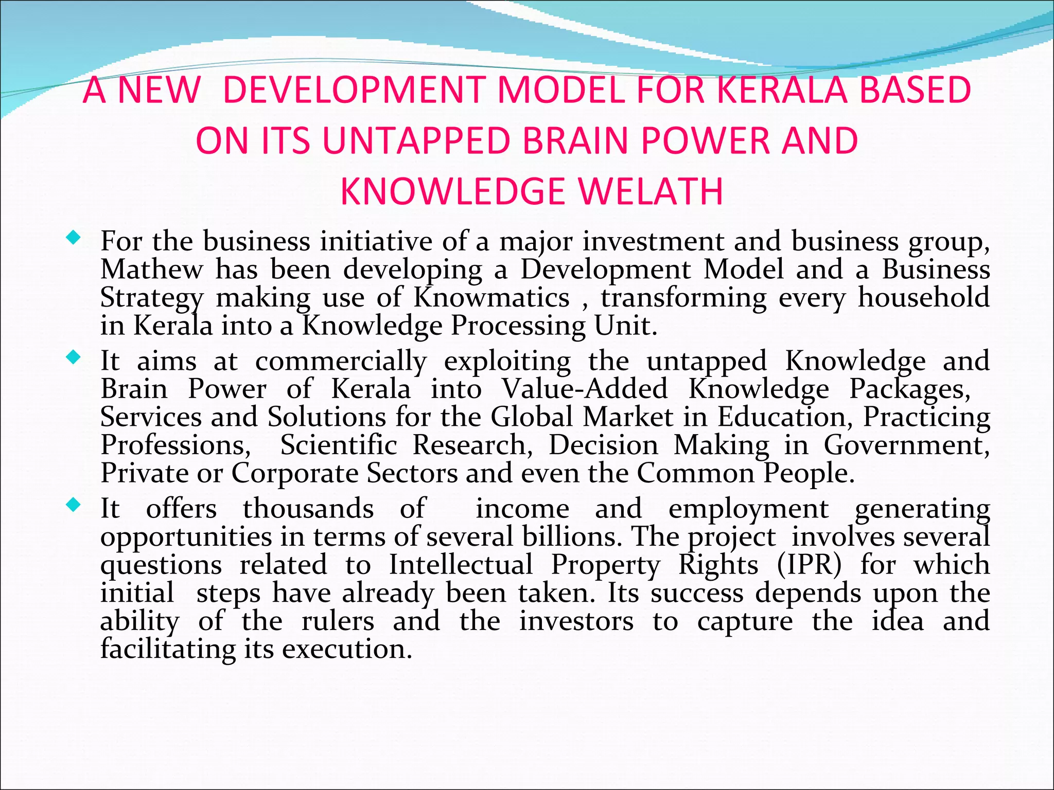 A NEW DEVELOPMENT MODEL FOR KERALA BASED
      ON ITS UNTAPPED BRAIN POWER AND
              KNOWLEDGE WELATH
 For the business initiative of a major investment and business group,
  Mathew has been developing a Development Model and a Business
  Strategy making use of Knowmatics , transforming every household
  in Kerala into a Knowledge Processing Unit.
 It aims at commercially exploiting the untapped Knowledge and
  Brain Power of Kerala into Value-Added Knowledge Packages,
  Services and Solutions for the Global Market in Education, Practicing
  Professions, Scientific Research, Decision Making in Government,
  Private or Corporate Sectors and even the Common People.
 It offers thousands of        income and employment generating
  opportunities in terms of several billions. The project involves several
  questions related to Intellectual Property Rights (IPR) for which
  initial steps have already been taken. Its success depends upon the
  ability of the rulers and the investors to capture the idea and
  facilitating its execution.
 