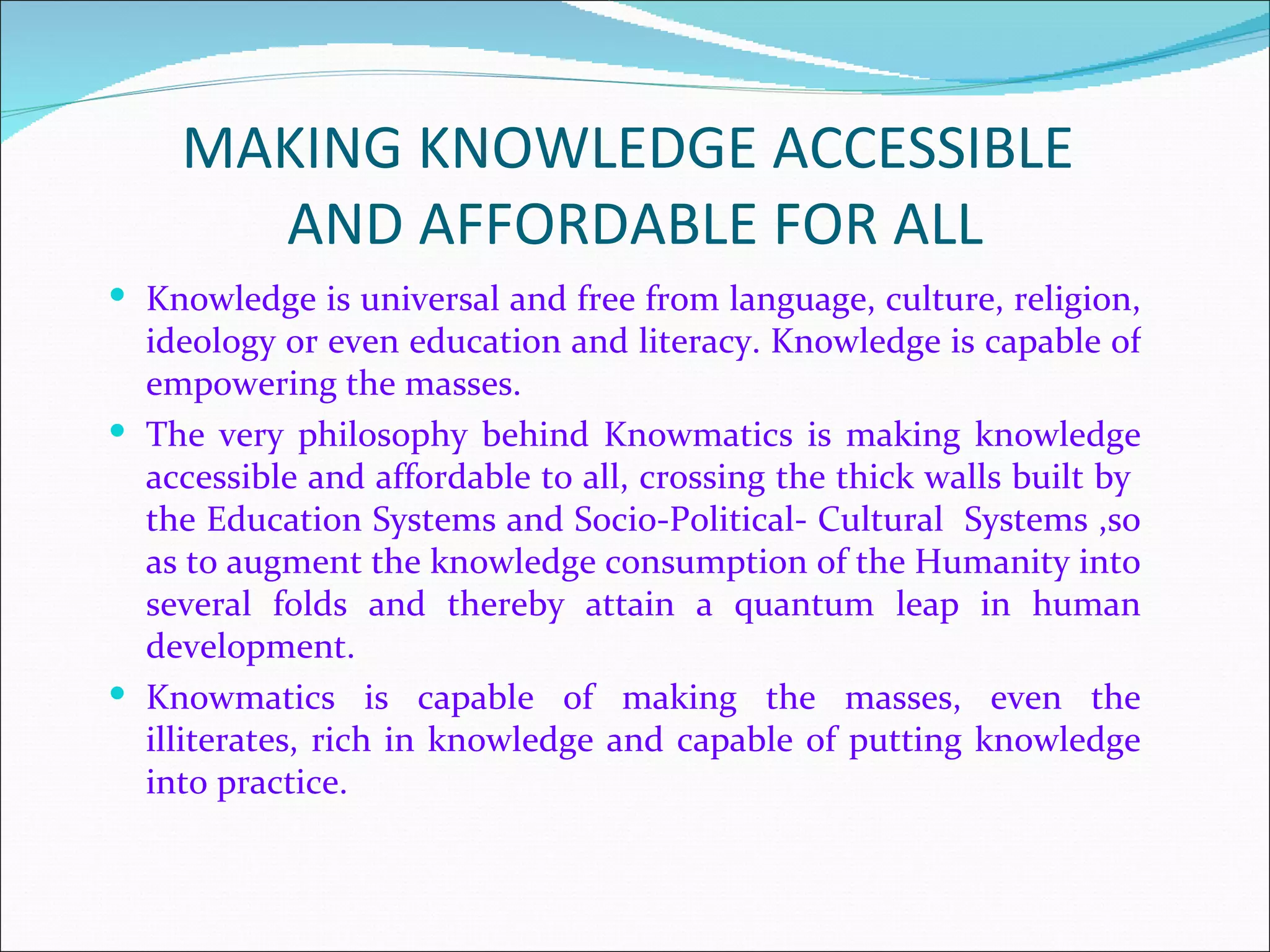 MAKING KNOWLEDGE ACCESSIBLE
      AND AFFORDABLE FOR ALL
 Knowledge is universal and free from language, culture, religion,
  ideology or even education and literacy. Knowledge is capable of
  empowering the masses.
 The very philosophy behind Knowmatics is making knowledge
  accessible and affordable to all, crossing the thick walls built by
  the Education Systems and Socio-Political- Cultural Systems ,so
  as to augment the knowledge consumption of the Humanity into
  several folds and thereby attain a quantum leap in human
  development.
 Knowmatics is capable of making the masses, even the
  illiterates, rich in knowledge and capable of putting knowledge
  into practice.
 