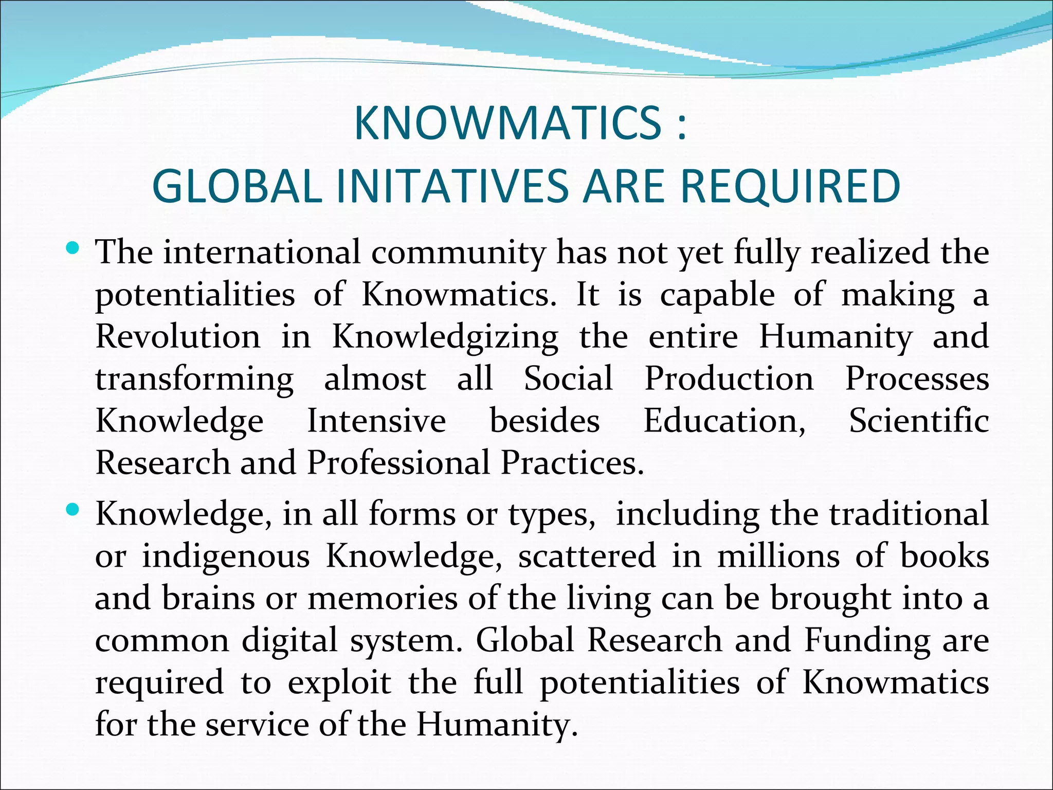 KNOWMATICS :
     GLOBAL INITATIVES ARE REQUIRED
 The international community has not yet fully realized the
  potentialities of Knowmatics. It is capable of making a
  Revolution in Knowledgizing the entire Humanity and
  transforming almost all Social Production Processes
  Knowledge Intensive besides Education, Scientific
  Research and Professional Practices.
 Knowledge, in all forms or types, including the traditional
  or indigenous Knowledge, scattered in millions of books
  and brains or memories of the living can be brought into a
  common digital system. Global Research and Funding are
  required to exploit the full potentialities of Knowmatics
  for the service of the Humanity.
 