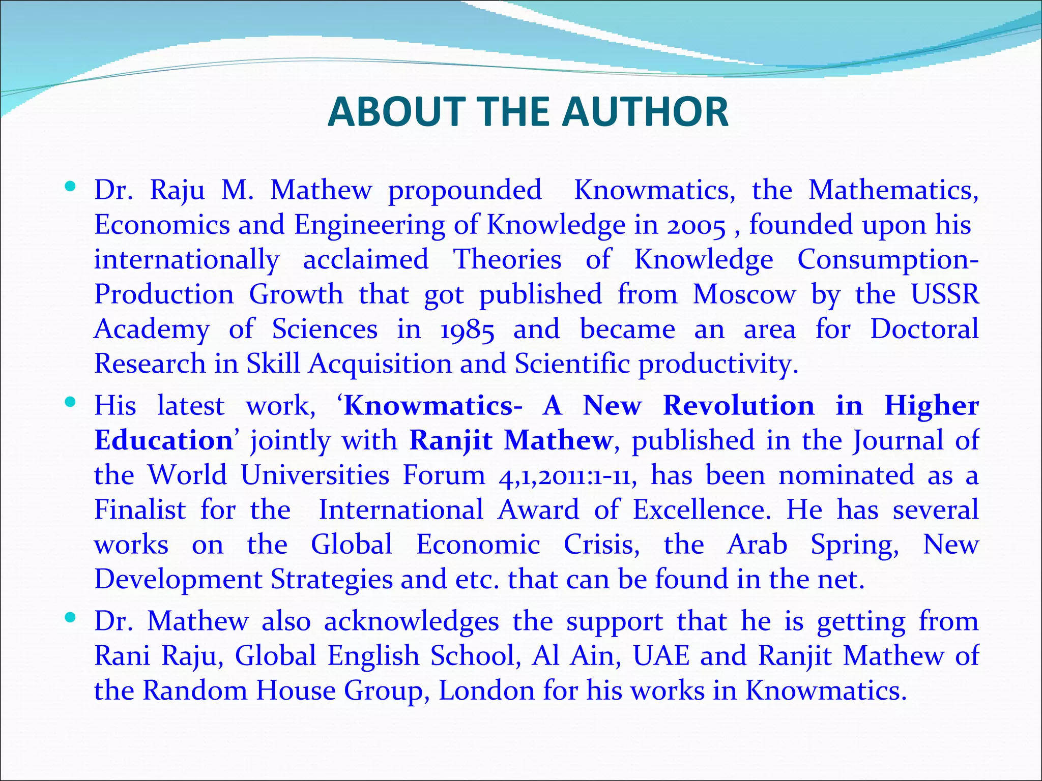 ABOUT THE AUTHOR
 Dr. Raju M. Mathew propounded          Knowmatics, the Mathematics,
  Economics and Engineering of Knowledge in 2005 , founded upon his
  internationally acclaimed Theories of Knowledge Consumption-
  Production Growth that got published from Moscow by the USSR
  Academy of Sciences in 1985 and became an area for Doctoral
  Research in Skill Acquisition and Scientific productivity.
 His latest work, ‘Knowmatics- A New Revolution in Higher
  Education’ jointly with Ranjit Mathew, published in the Journal of
  the World Universities Forum 4,1,2011:1-11, has been nominated as a
  Finalist for the International Award of Excellence. He has several
  works on the Global Economic Crisis, the Arab Spring, New
  Development Strategies and etc. that can be found in the net.
 Dr. Mathew also acknowledges the support that he is getting from
  Rani Raju, Global English School, Al Ain, UAE and Ranjit Mathew of
  the Random House Group, London for his works in Knowmatics.
 