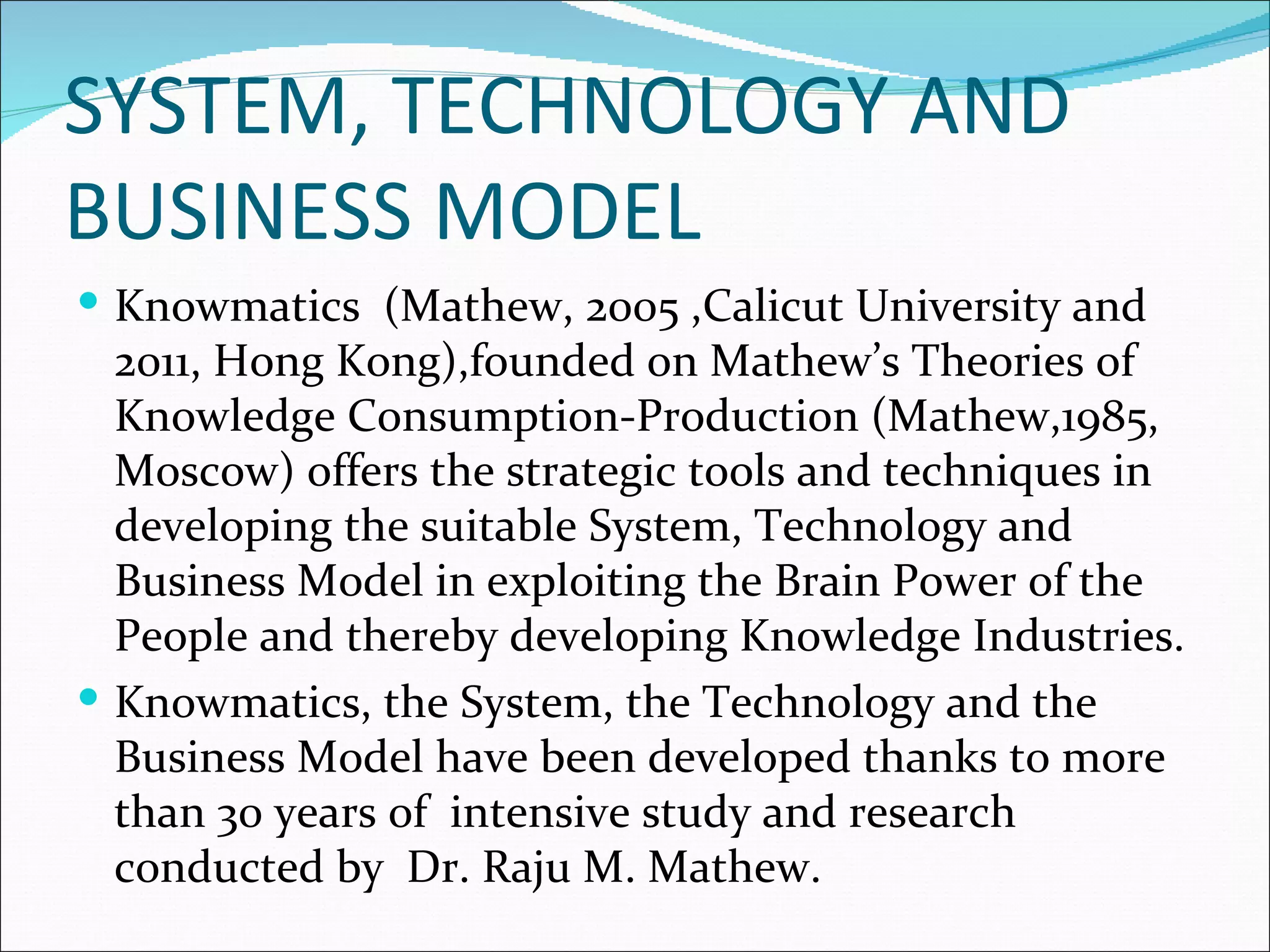 SYSTEM, TECHNOLOGY AND
BUSINESS MODEL
 Knowmatics (Mathew, 2005 ,Calicut University and
  2011, Hong Kong),founded on Mathew’s Theories of
  Knowledge Consumption-Production (Mathew,1985,
  Moscow) offers the strategic tools and techniques in
  developing the suitable System, Technology and
  Business Model in exploiting the Brain Power of the
  People and thereby developing Knowledge Industries.
 Knowmatics, the System, the Technology and the
  Business Model have been developed thanks to more
  than 30 years of intensive study and research
  conducted by Dr. Raju M. Mathew.
 