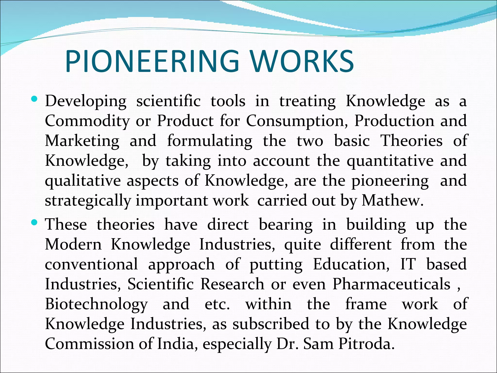 PIONEERING WORKS
 Developing scientific tools in treating Knowledge as a
  Commodity or Product for Consumption, Production and
  Marketing and formulating the two basic Theories of
  Knowledge, by taking into account the quantitative and
  qualitative aspects of Knowledge, are the pioneering and
  strategically important work carried out by Mathew.
 These theories have direct bearing in building up the
  Modern Knowledge Industries, quite different from the
  conventional approach of putting Education, IT based
  Industries, Scientific Research or even Pharmaceuticals ,
  Biotechnology and etc. within the frame work of
  Knowledge Industries, as subscribed to by the Knowledge
  Commission of India, especially Dr. Sam Pitroda.
 