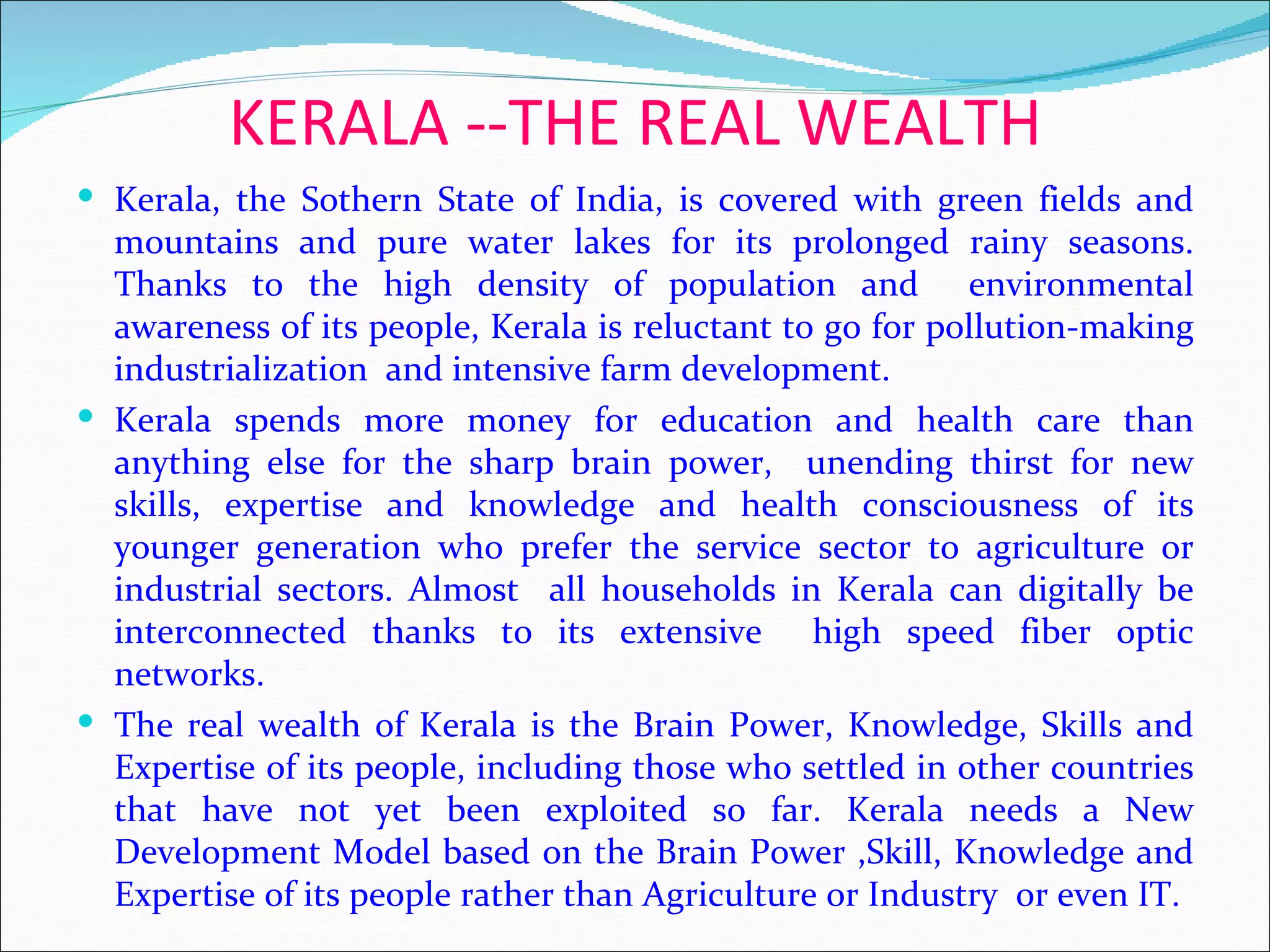 KERALA --THE REAL WEALTH
 Kerala, the Sothern State of India, is covered with green fields and
  mountains and pure water lakes for its prolonged rainy seasons.
  Thanks to the high density of population and environmental
  awareness of its people, Kerala is reluctant to go for pollution-making
  industrialization and intensive farm development.
 Kerala spends more money for education and health care than
  anything else for the sharp brain power, unending thirst for new
  skills, expertise and knowledge and health consciousness of its
  younger generation who prefer the service sector to agriculture or
  industrial sectors. Almost all households in Kerala can digitally be
  interconnected thanks to its extensive high speed fiber optic
  networks.
 The real wealth of Kerala is the Brain Power, Knowledge, Skills and
  Expertise of its people, including those who settled in other countries
  that have not yet been exploited so far. Kerala needs a New
  Development Model based on the Brain Power ,Skill, Knowledge and
  Expertise of its people rather than Agriculture or Industry or even IT.
 