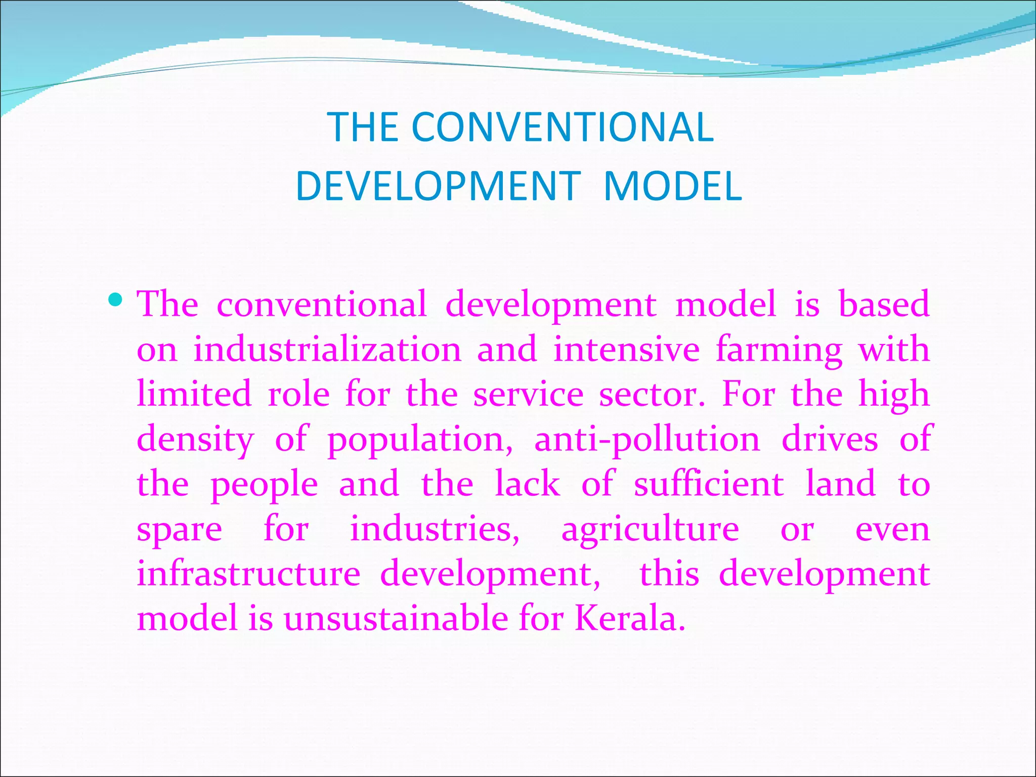THE CONVENTIONAL
          DEVELOPMENT MODEL

 The conventional development model is based
 on industrialization and intensive farming with
 limited role for the service sector. For the high
 density of population, anti-pollution drives of
 the people and the lack of sufficient land to
 spare for industries, agriculture or even
 infrastructure development, this development
 model is unsustainable for Kerala.
 