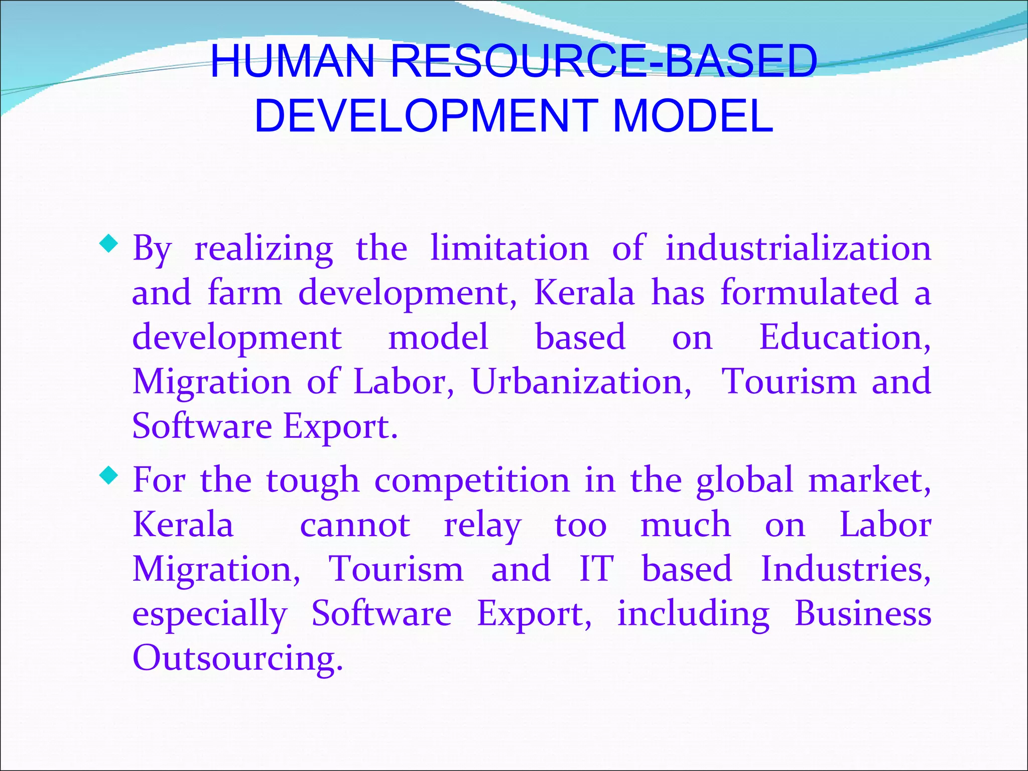 HUMAN RESOURCE-BASED
       DEVELOPMENT MODEL

 By realizing the limitation of industrialization
  and farm development, Kerala has formulated a
  development model based on Education,
  Migration of Labor, Urbanization, Tourism and
  Software Export.
 For the tough competition in the global market,
  Kerala     cannot relay too much on Labor
  Migration, Tourism and IT based Industries,
  especially Software Export, including Business
  Outsourcing.
 