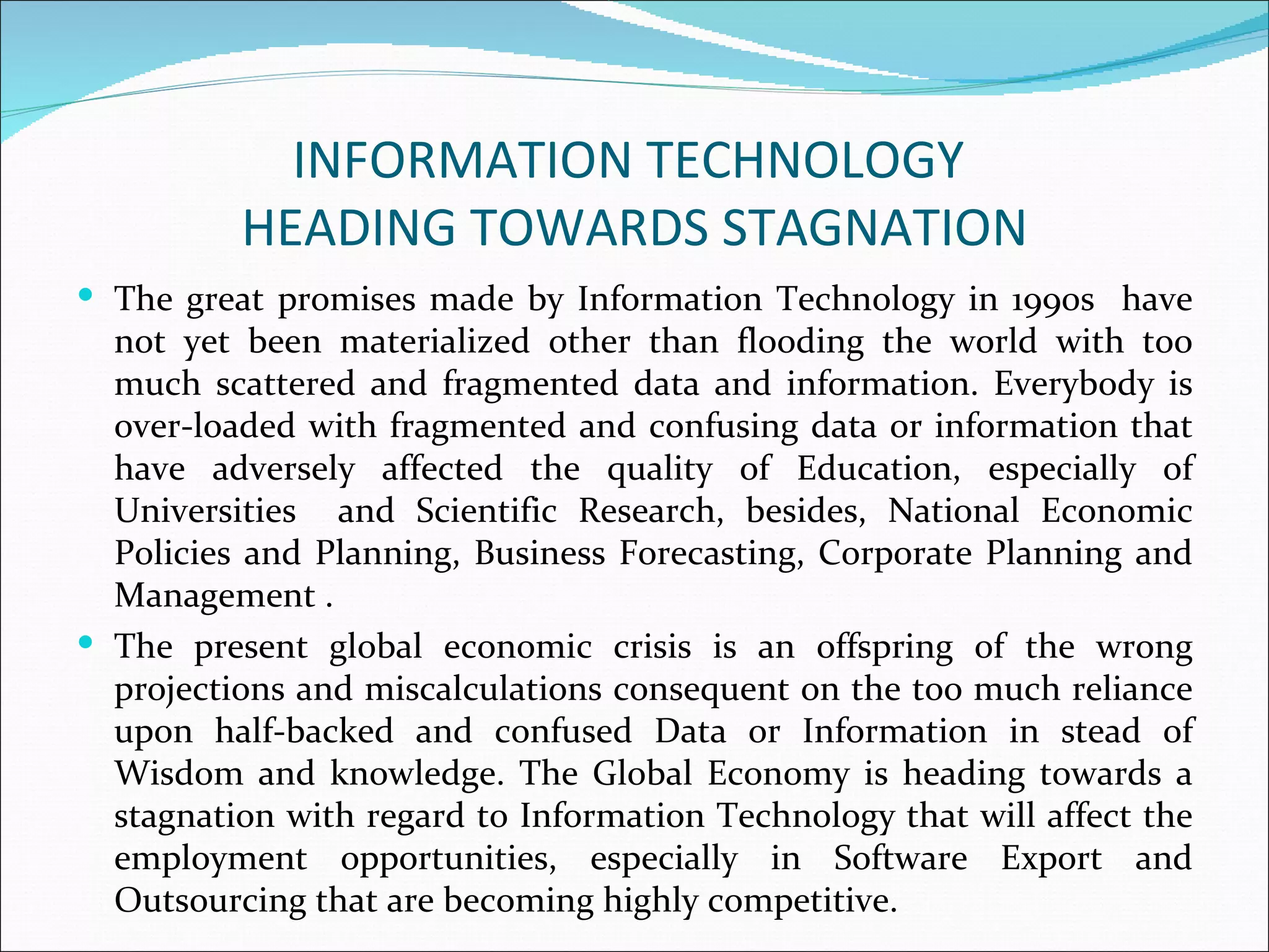 INFORMATION TECHNOLOGY
          HEADING TOWARDS STAGNATION
 The great promises made by Information Technology in 1990s have
  not yet been materialized other than flooding the world with too
  much scattered and fragmented data and information. Everybody is
  over-loaded with fragmented and confusing data or information that
  have adversely affected the quality of Education, especially of
  Universities and Scientific Research, besides, National Economic
  Policies and Planning, Business Forecasting, Corporate Planning and
  Management .
 The present global economic crisis is an offspring of the wrong
  projections and miscalculations consequent on the too much reliance
  upon half-backed and confused Data or Information in stead of
  Wisdom and knowledge. The Global Economy is heading towards a
  stagnation with regard to Information Technology that will affect the
  employment opportunities, especially in Software Export and
  Outsourcing that are becoming highly competitive.
 