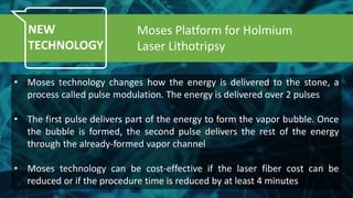NEW
TECHNOLOGY
• Moses technology changes how the energy is delivered to the stone, a
process called pulse modulation. The energy is delivered over 2 pulses
• The first pulse delivers part of the energy to form the vapor bubble. Once
the bubble is formed, the second pulse delivers the rest of the energy
through the already-formed vapor channel
• Moses technology can be cost-effective if the laser fiber cost can be
reduced or if the procedure time is reduced by at least 4 minutes
Moses Platform for Holmium
Laser Lithotripsy
 