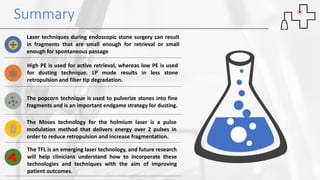 Summary
Laser techniques during endoscopic stone surgery can result
in fragments that are small enough for retrieval or small
enough for spontaneous passage
High PE is used for active retrieval, whereas low PE is used
for dusting technique. LP mode results in less stone
retropulsion and fiber tip degradation.
The popcorn technique is used to pulverize stones into fine
fragments and is an important endgame strategy for dusting.
The Moses technology for the holmium laser is a pulse
modulation method that delivers energy over 2 pulses in
order to reduce retropulsion and increase fragmentation.
The TFL is an emerging laser technology, and future research
will help clinicians understand how to incorporate these
technologies and techniques with the aim of improving
patient outcomes.
 