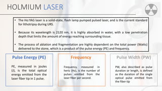HOLMIUM LASER
Pulse Energy (PE)
PE, measured in joules
(J), is the total optical
energy emitted from the
laser fiber tip in 1 pulse.
Frequency
Frequency, measured in
hertz (Hz), is the number of
pulses emitted from the
laser fiber per second.
Pulse Width (PW)
PW, also described as pulse
duration or length, is defined
as the duration of the single
optical pulse emitted from
the fiber tip
• The Ho:YAG laser is a solid-state, flash lamp pumped pulsed laser, and is the current standard
for lithotripsy during URS.
• Because its wavelength is 2120 nm, it is highly absorbed in water, with a low penetration
depth that limits the amount of energy reaching surrounding tissue.
• The process of ablation and fragmentation are highly dependent on the total power (Watts)
delivered to the stone, which is a product of the pulse energy (PE) and frequency.
 