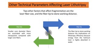 Other Technical Parameters Affecting Laser Lithotripsy
The fiber tip to stone working
distance has implications on
lithotripsy efficiency because
energy from the holmium
laser is highly absorbed in
water.
Fiber Tip
Smaller core diameter fibers
are associated with more
retropulsion compared with
larger core fibers.
Fiber Size
Two other factors that affect fragmentation are the
laser fiber size, and the fiber tip to stone working distance.
 