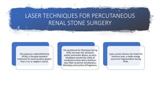 LASER TECHNIQUES FOR PERCUTANEOUS
RENAL STONE SURGERY
Percutaneous nephrolithotomy
(PCNL) is the gold standard
treatment for stone burdens greater
than 2 cm or staghorn calculi.
The workhorse for lithotripsy during
PCNL has been the ultrasonic
and/or pneumatic device, an early
handpiece proved the utility of
combined suction with a holmium
laser fiber to permit simultaneous
lithotripsy and suction of fragments.
Laser suction devices has made the
holmium laser a viable energy
source for fragmentation during
PCNL.
 