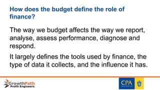 How does the budget define the role of
finance?
The way we budget affects the way we report,
analyse, assess performance, diagnose and
respond.
It largely defines the tools used by finance, the
type of data it collects, and the influence it has.
 