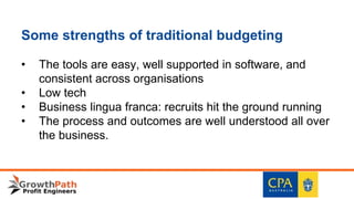 Some strengths of traditional budgeting
• The tools are easy, well supported in software, and
consistent across organisations
• Low tech
• Business lingua franca: recruits hit the ground running
• The process and outcomes are well understood all over
the business.
 