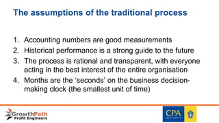 The assumptions of the traditional process
1. Accounting numbers are good measurements
2. Historical performance is a strong guide to the future
3. The process is rational and transparent, with everyone
acting in the best interest of the entire organisation
4. Months are the ‘seconds’ on the business decision-
making clock (the smallest unit of time)
 