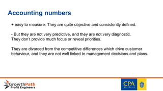 Accounting numbers
+ easy to measure. They are quite objective and consistently defined.
- But they are not very predictive, and they are not very diagnostic.
They don’t provide much focus or reveal priorities.
They are divorced from the competitive differences which drive customer
behaviour, and they are not well linked to management decisions and plans.
 