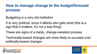 How to manage change to the budget/forecast
process
Budgeting is a very old institution
It is very political, since it affects who gets what (this is a
sign that it matters, it’s not a bad thing)
These are signs of a hardy, change-resistant process
Technically-based changes are more likely to succeed over
politically-based changes
 