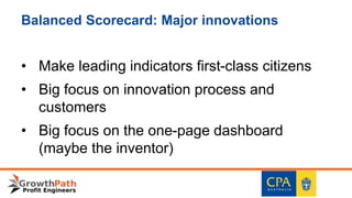 Balanced Scorecard: Major innovations
• Make leading indicators first-class citizens
• Big focus on innovation process and
customers
• Big focus on the one-page dashboard
(maybe the inventor)
 