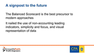 A signpost to the future
The Balanced Scorecard is the best precursor to
modern approaches
It nailed the use of non-accounting leading
indicators, simplicity and focus, and visual
representation of data
 