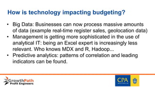 How is technology impacting budgeting?
• Big Data: Businesses can now process massive amounts
of data (example real-time register sales, geolocation data)
• Management is getting more sophisticated in the use of
analytical IT: being an Excel expert is increasingly less
relevant. Who knows MDX and R, Hadoop...
• Predictive analytics: patterns of correlation and leading
indicators can be found.
 