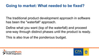Going to market: What needed to be fixed?
The traditional product development approach in software
has been the "waterfall" approach.
Define what you want (top of the waterfall) and proceed
one-way through distinct phases until the product is ready.
This is also true of the ponderous budget.
 