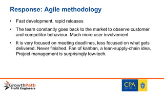 Response: Agile methodology
• Fast development, rapid releases
• The team constantly goes back to the market to observe customer
and competitor behaviour. Much more user involvement
• It is very focused on meeting deadlines, less focused on what gets
delivered. Never finished. Fan of kanban, a lean-supply-chain idea.
Project management is surprisingly low-tech.
 