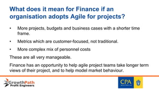 What does it mean for Finance if an
organisation adopts Agile for projects?
• More projects, budgets and business cases with a shorter time
frame.
• Metrics which are customer-focused, not traditional.
• More complex mix of personnel costs
These are all very manageable.
Finance has an opportunity to help agile project teams take longer term
views of their project, and to help model market behaviour.
 