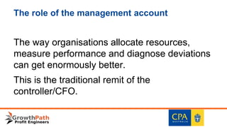 The role of the management account
The way organisations allocate resources,
measure performance and diagnose deviations
can get enormously better.
This is the traditional remit of the
controller/CFO.
 