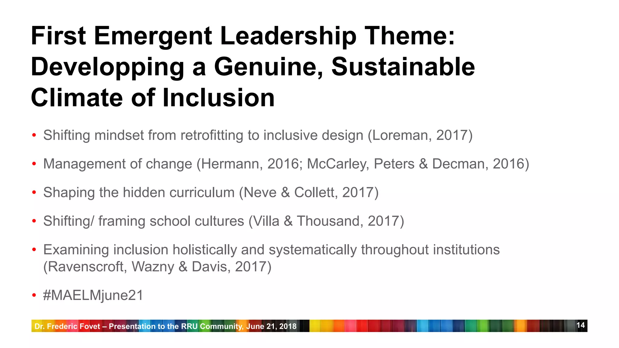 14
First Emergent Leadership Theme:
Developping a Genuine, Sustainable
Climate of Inclusion
• Shifting mindset from retrofitting to inclusive design (Loreman, 2017)
• Management of change (Hermann, 2016; McCarley, Peters & Decman, 2016)
• Shaping the hidden curriculum (Neve & Collett, 2017)
• Shifting/ framing school cultures (Villa & Thousand, 2017)
• Examining inclusion holistically and systematically throughout institutions
(Ravenscroft, Wazny & Davis, 2017)
• #MAELMjune21
Dr. Frederic Fovet – Presentation to the RRU Community, June 21, 2018
 