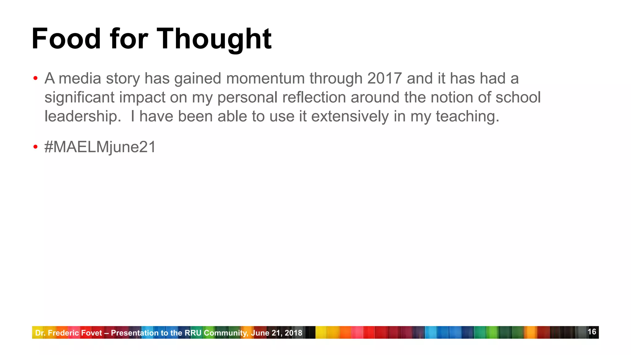 16
Food for Thought
• A media story has gained momentum through 2017 and it has had a
significant impact on my personal reflection around the notion of school
leadership. I have been able to use it extensively in my teaching.
• #MAELMjune21
Dr. Frederic Fovet – Presentation to the RRU Community, June 21, 2018
 