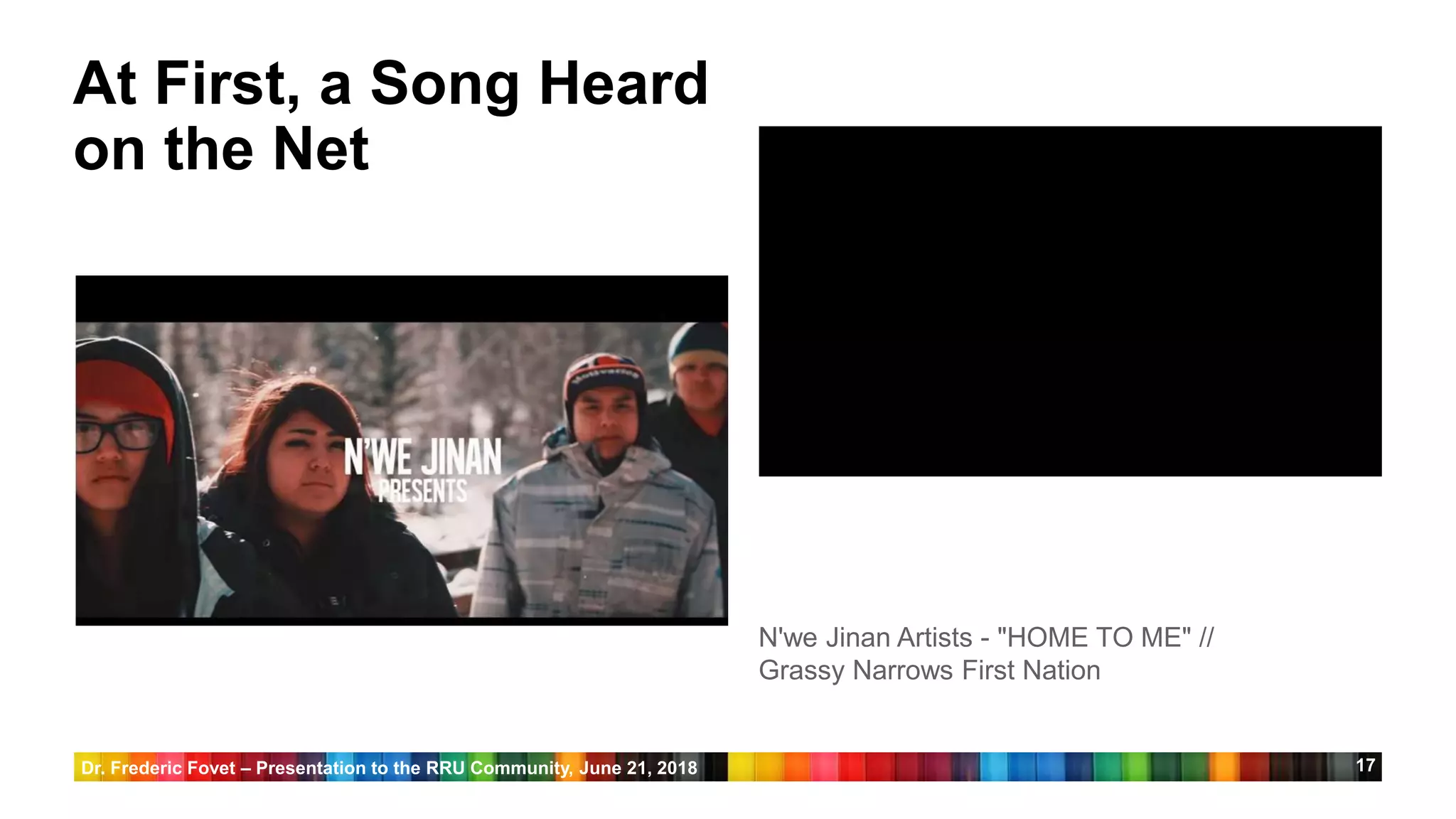 17
At First, a Song Heard
on the Net
N'we Jinan Artists - "HOME TO ME" //
Grassy Narrows First Nation
Dr. Frederic Fovet – Presentation to the RRU Community, June 21, 2018
 