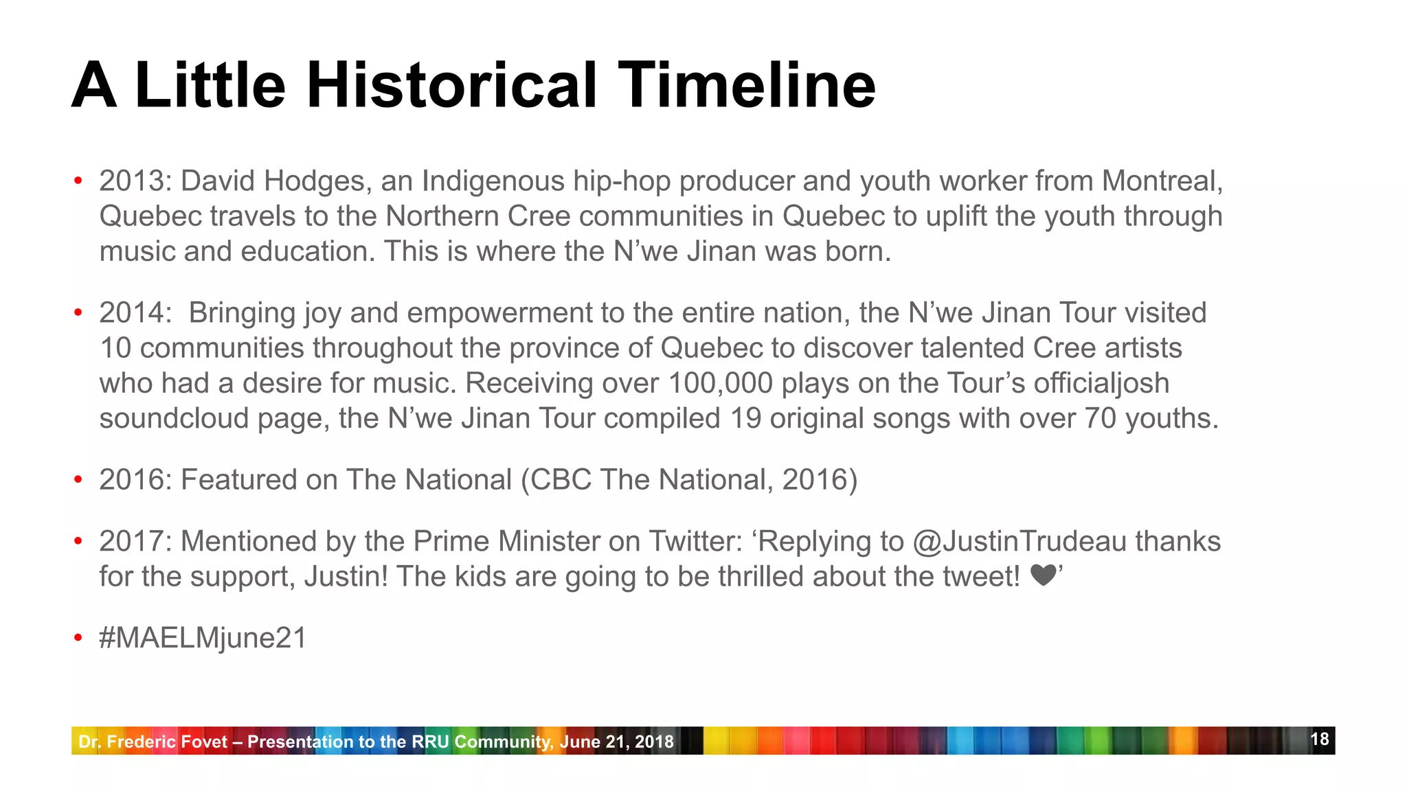 18
A Little Historical Timeline
• 2013: David Hodges, an Indigenous hip-hop producer and youth worker from Montreal,
Quebec travels to the Northern Cree communities in Quebec to uplift the youth through
music and education. This is where the N’we Jinan was born.
• 2014: Bringing joy and empowerment to the entire nation, the N’we Jinan Tour visited
10 communities throughout the province of Quebec to discover talented Cree artists
who had a desire for music. Receiving over 100,000 plays on the Tour’s officialjosh
soundcloud page, the N’we Jinan Tour compiled 19 original songs with over 70 youths.
• 2016: Featured on The National (CBC The National, 2016)
• 2017: Mentioned by the Prime Minister on Twitter: ‘Replying to @JustinTrudeau thanks
for the support, Justin! The kids are going to be thrilled about the tweet! ❤️’
• #MAELMjune21
Dr. Frederic Fovet – Presentation to the RRU Community, June 21, 2018
 