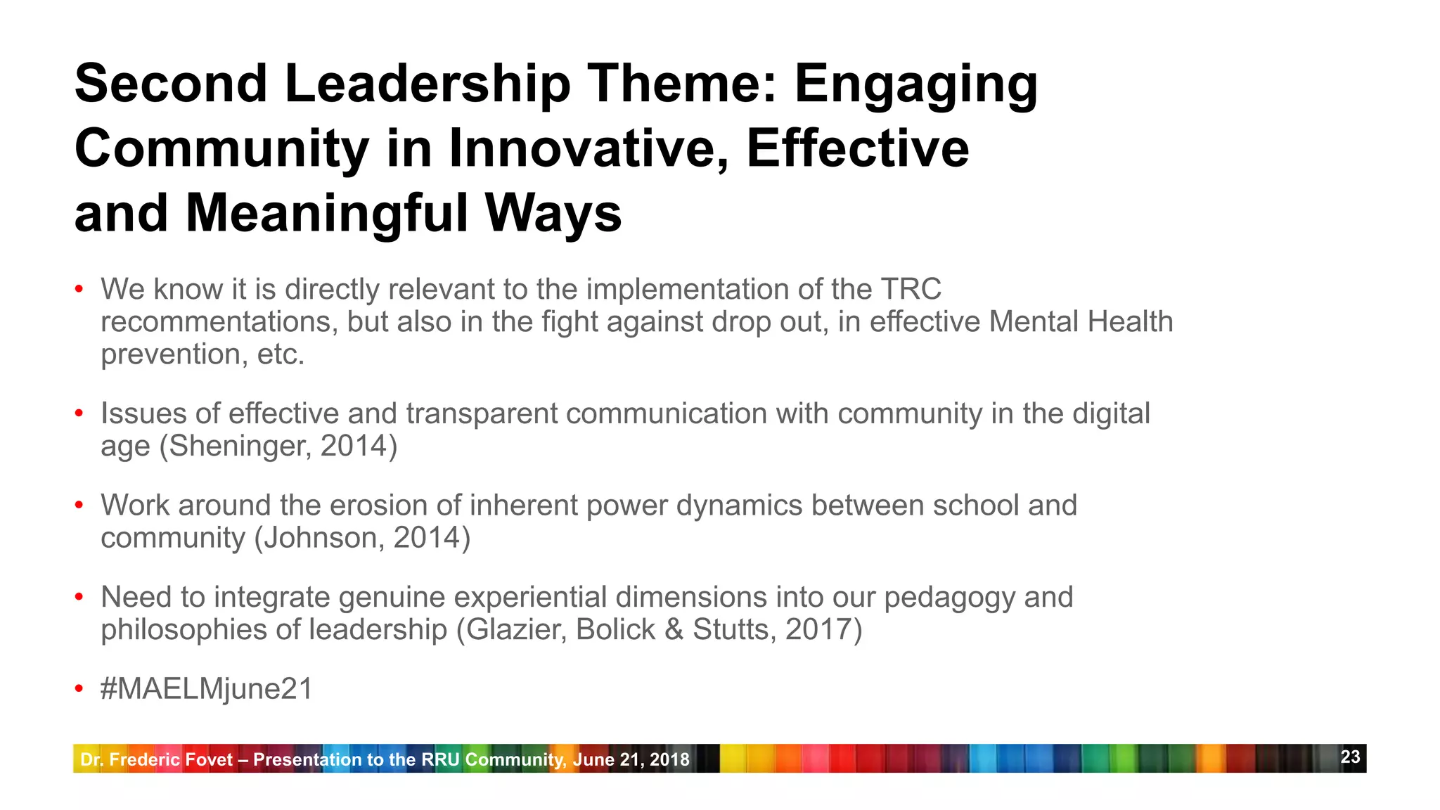23
Second Leadership Theme: Engaging
Community in Innovative, Effective
and Meaningful Ways
• We know it is directly relevant to the implementation of the TRC
recommentations, but also in the fight against drop out, in effective Mental Health
prevention, etc.
• Issues of effective and transparent communication with community in the digital
age (Sheninger, 2014)
• Work around the erosion of inherent power dynamics between school and
community (Johnson, 2014)
• Need to integrate genuine experiential dimensions into our pedagogy and
philosophies of leadership (Glazier, Bolick & Stutts, 2017)
• #MAELMjune21
Dr. Frederic Fovet – Presentation to the RRU Community, June 21, 2018
 