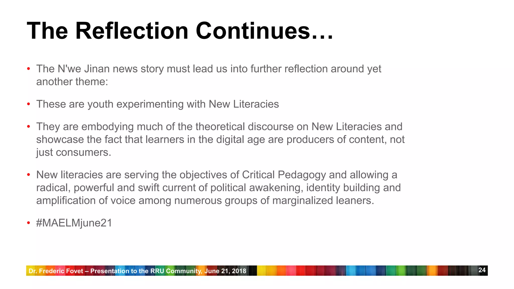 24
The Reflection Continues…
• The N'we Jinan news story must lead us into further reflection around yet
another theme:
• These are youth experimenting with New Literacies
• They are embodying much of the theoretical discourse on New Literacies and
showcase the fact that learners in the digital age are producers of content, not
just consumers.
• New literacies are serving the objectives of Critical Pedagogy and allowing a
radical, powerful and swift current of political awakening, identity building and
amplification of voice among numerous groups of marginalized leaners.
• #MAELMjune21
Dr. Frederic Fovet – Presentation to the RRU Community, June 21, 2018
 