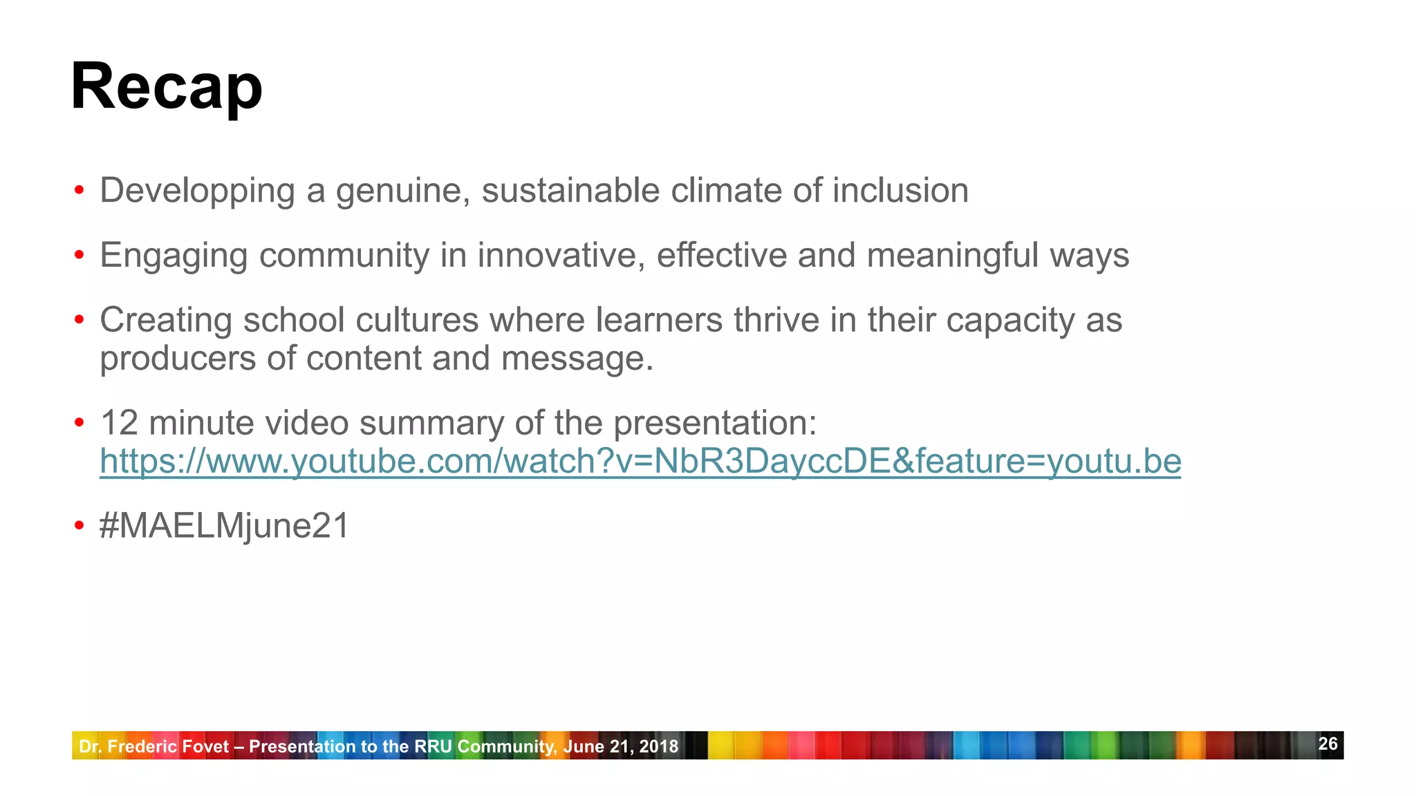 26
Recap
• Developping a genuine, sustainable climate of inclusion
• Engaging community in innovative, effective and meaningful ways
• Creating school cultures where learners thrive in their capacity as
producers of content and message.
• 12 minute video summary of the presentation:
https://www.youtube.com/watch?v=NbR3DayccDE&feature=youtu.be
• #MAELMjune21
Dr. Frederic Fovet – Presentation to the RRU Community, June 21, 2018
 