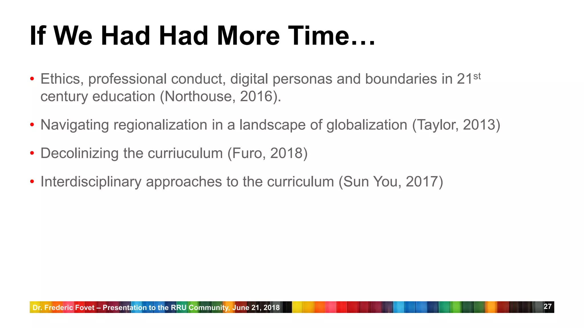 27
If We Had Had More Time…
• Ethics, professional conduct, digital personas and boundaries in 21st
century education (Northouse, 2016).
• Navigating regionalization in a landscape of globalization (Taylor, 2013)
• Decolinizing the curriuculum (Furo, 2018)
• Interdisciplinary approaches to the curriculum (Sun You, 2017)
Dr. Frederic Fovet – Presentation to the RRU Community, June 21, 2018
 
