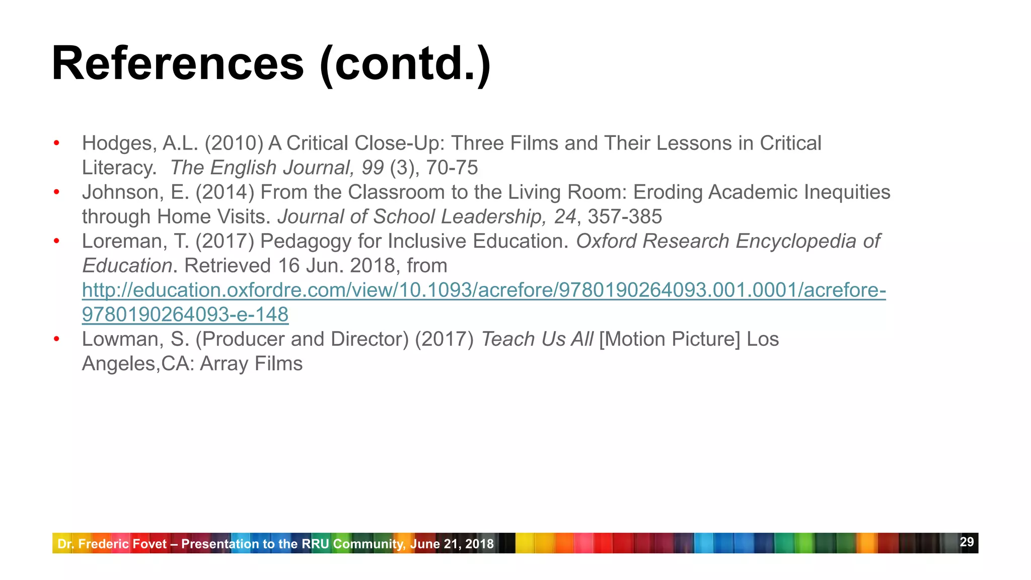 29
References (contd.)
• Hodges, A.L. (2010) A Critical Close-Up: Three Films and Their Lessons in Critical
Literacy. The English Journal, 99 (3), 70-75
• Johnson, E. (2014) From the Classroom to the Living Room: Eroding Academic Inequities
through Home Visits. Journal of School Leadership, 24, 357-385
• Loreman, T. (2017) Pedagogy for Inclusive Education. Oxford Research Encyclopedia of
Education. Retrieved 16 Jun. 2018, from
http://education.oxfordre.com/view/10.1093/acrefore/9780190264093.001.0001/acrefore-
9780190264093-e-148
• Lowman, S. (Producer and Director) (2017) Teach Us All [Motion Picture] Los
Angeles,CA: Array Films
Dr. Frederic Fovet – Presentation to the RRU Community, June 21, 2018
 