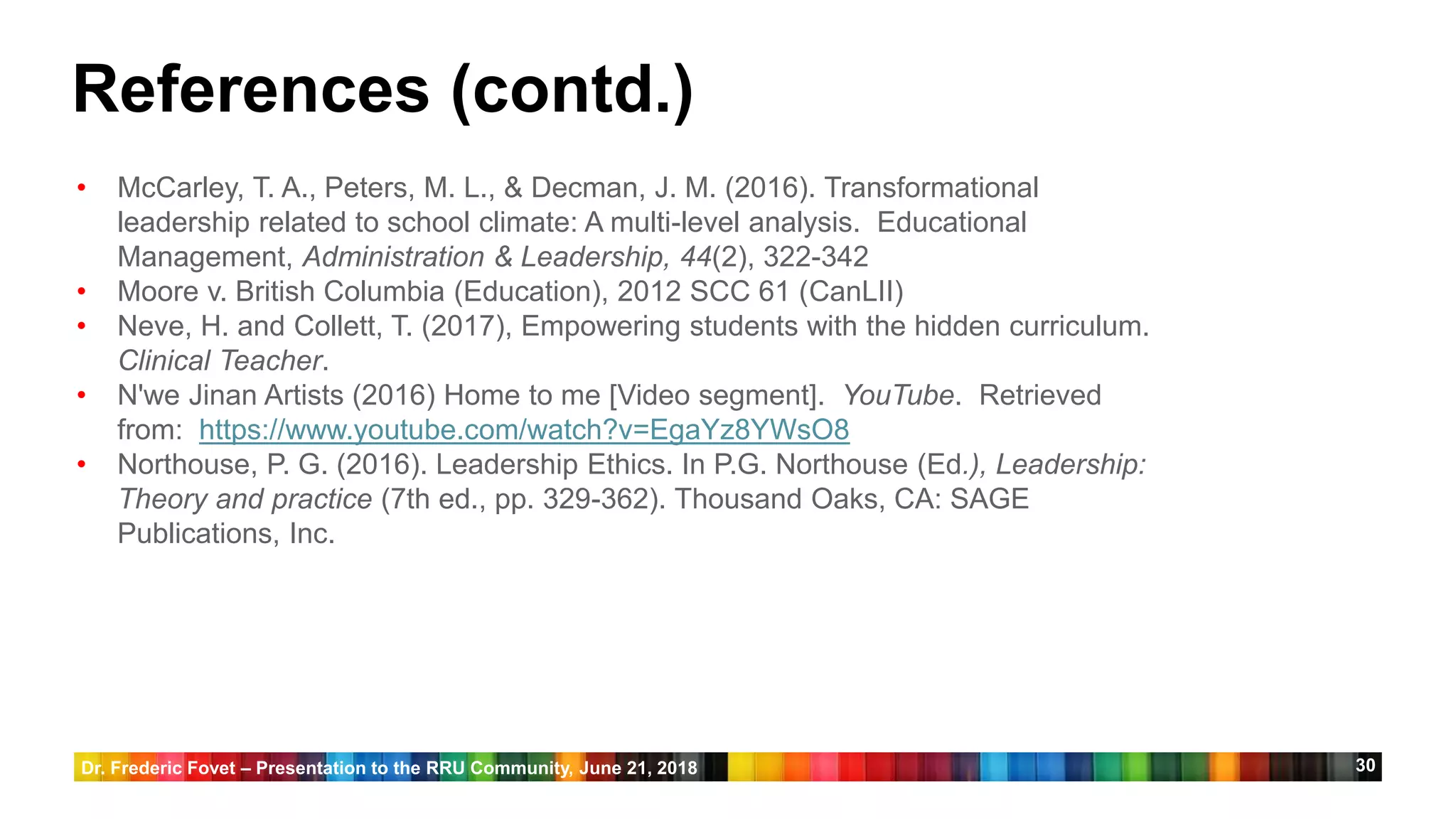 30
• McCarley, T. A., Peters, M. L., & Decman, J. M. (2016). Transformational
leadership related to school climate: A multi-level analysis. Educational
Management, Administration & Leadership, 44(2), 322-342
• Moore v. British Columbia (Education), 2012 SCC 61 (CanLII)
• Neve, H. and Collett, T. (2017), Empowering students with the hidden curriculum.
Clinical Teacher.
• N'we Jinan Artists (2016) Home to me [Video segment]. YouTube. Retrieved
from: https://www.youtube.com/watch?v=EgaYz8YWsO8
• Northouse, P. G. (2016). Leadership Ethics. In P.G. Northouse (Ed.), Leadership:
Theory and practice (7th ed., pp. 329-362). Thousand Oaks, CA: SAGE
Publications, Inc.
References (contd.)
Dr. Frederic Fovet – Presentation to the RRU Community, June 21, 2018
 