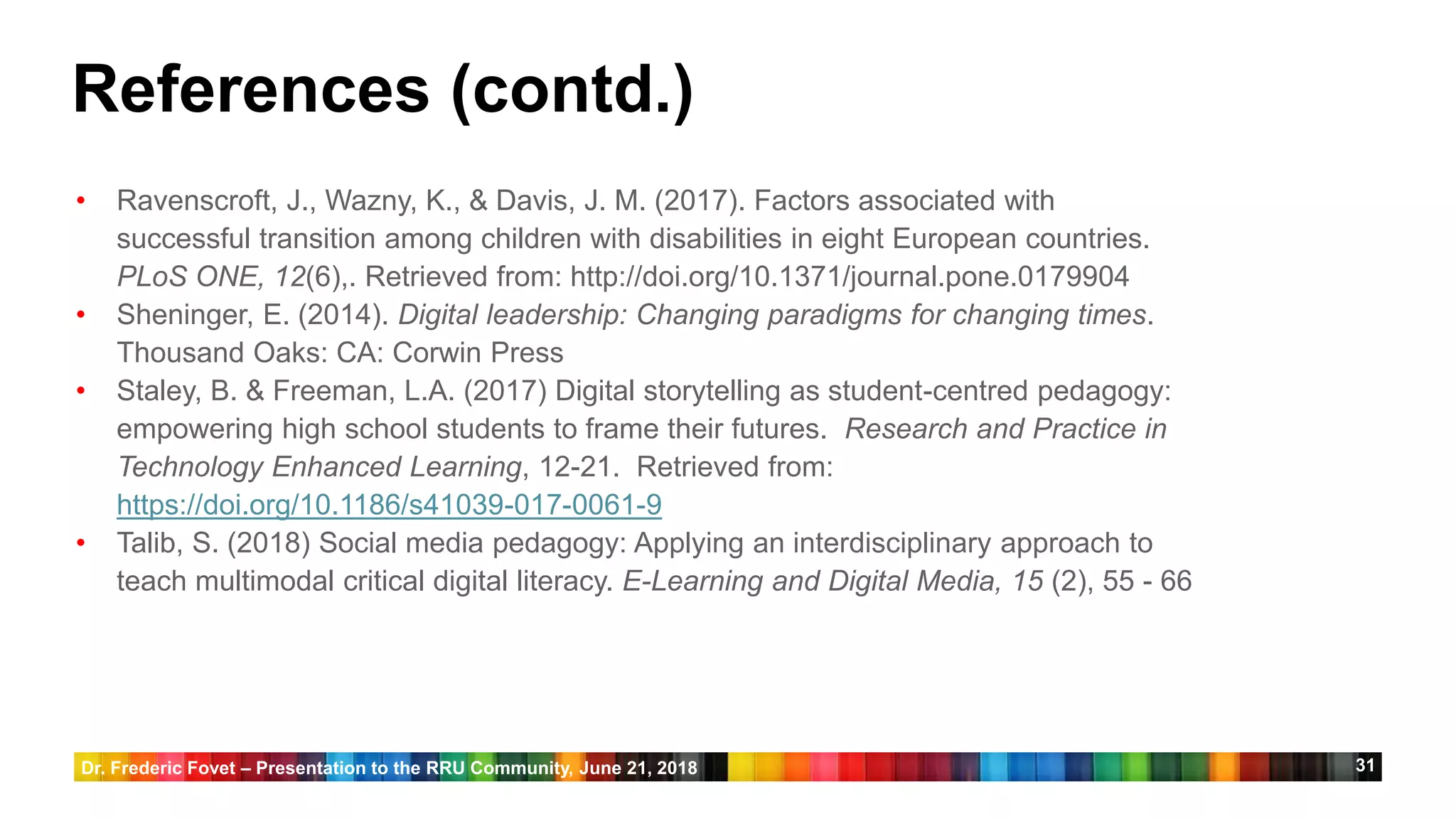 31
• Ravenscroft, J., Wazny, K., & Davis, J. M. (2017). Factors associated with
successful transition among children with disabilities in eight European countries.
PLoS ONE, 12(6),. Retrieved from: http://doi.org/10.1371/journal.pone.0179904
• Sheninger, E. (2014). Digital leadership: Changing paradigms for changing times.
Thousand Oaks: CA: Corwin Press
• Staley, B. & Freeman, L.A. (2017) Digital storytelling as student-centred pedagogy:
empowering high school students to frame their futures. Research and Practice in
Technology Enhanced Learning, 12-21. Retrieved from:
https://doi.org/10.1186/s41039-017-0061-9
• Talib, S. (2018) Social media pedagogy: Applying an interdisciplinary approach to
teach multimodal critical digital literacy. E-Learning and Digital Media, 15 (2), 55 - 66
References (contd.)
Dr. Frederic Fovet – Presentation to the RRU Community, June 21, 2018
 