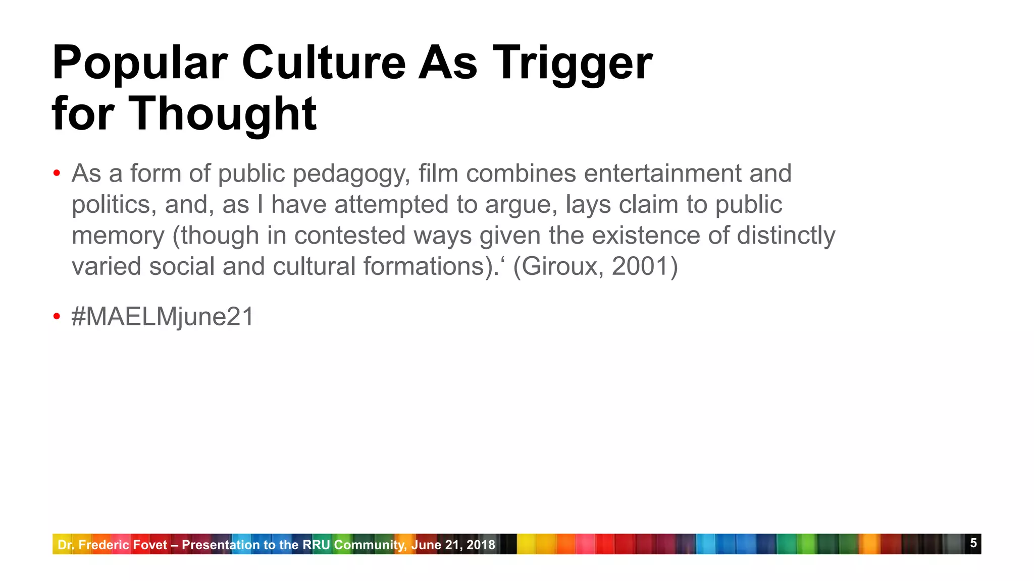 5
Popular Culture As Trigger
for Thought
• As a form of public pedagogy, film combines entertainment and
politics, and, as I have attempted to argue, lays claim to public
memory (though in contested ways given the existence of distinctly
varied social and cultural formations).‘ (Giroux, 2001)
• #MAELMjune21
Dr. Frederic Fovet – Presentation to the RRU Community, June 21, 2018
 