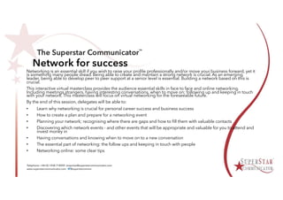 Network for success
Networking is an essential skill if you wish to raise your profile professionally and/or move your business forward, yet it
is something many people dread. Being able to create and maintain a strong network is crucial. As an emerging
leader, being able to develop peer to peer support at a senior level is essential. Building a network based on this is
crucial.
This interactive virtual masterclass provides the audience essential skills in face to face and online networking.
Including meetings strangers, having interesting conversations, when to move on; following up and keeping in touch
with your network. This masterclass will focus on virtual networking for the foreseeable future.
By the end of this session, delegates will be able to:
• Learn why networking is crucial for personal career success and business success
• How to create a plan and prepare for a networking event
• Planning your network; recognising where there are gaps and how to fill them with valuable contacts
• Discovering which network events - and other events that will be appropriate and valuable for you to attend and
invest money in
• Having conversations and knowing when to move on to a new conversation
• The essential part of networking: the follow ups and keeping in touch with people
• Networking online: some clear tips
 