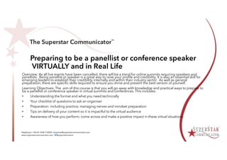 Preparing to be a panellist or conference speaker
VIRTUALLY and in Real Life
Overview: As all live events have been cancelled, there will be a trend for online summits requiring speakers and
panellists. Being panellist or speaker is a great way to raise your profile and credibility. It is also an essential skill for
emerging leaders to establish their credibility internally and within their industry sector. As well as general
preparation, there are specific skills required to ensure you shine and present the best version of yourself.
Learning Objectives: The aim of this course is that you will go away with knowledge and practical ways to prepare to
be a panellist or conference speaker in virtual summits and conferences. This includes:
• Understanding the format and what you need technically
• Your checklist of questions to ask an organiser
• Preparation: including practice, managing nerves and mindset preparation
• Tips on delivery of your content so it is impactful to the virtual audience
• Awareness of how you perform; come across and make a positive impact in these virtual situations.
 
