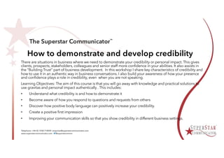 How to demonstrate and develop credibility
There are situations in business where we need to demonstrate your credibility or personal impact. This gives
clients, prospects, stakeholders, colleagues and senior staff more confidence in your abilities. It also assists in
the “Building Trust” part of business development. In this workshop I share key characteristics of credibility and
how to use it in an authentic way in business conversations. I also build your awareness of how your presence
and confidence plays a role in credibility, even when you are not speaking.
Learning Objectives: The aim of this course is that you will go away with knowledge and practical solutions to
use gravitas and personal impact authentically . This includes:
• Understand what credibility is and how to demonstrate it
• Become aware of how you respond to questions and requests from others
• Discover how positive body language can positively increase your credibility.
• Create a positive first impression
• Improving your communication skills so that you show credibility in different business settings.
 