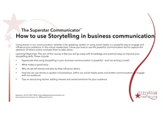 How to use Storytelling in business communication
Using stories in our communication: whether it be speaking, written or using social media, is a powerful way to engage and
influence your audience. In this virtual masterclass, I show you how to use this powerful communication tool to capture the
attention of others and to motivate them to take action.
Learning Objectives: The aim of this course is that you will go away with knowledge and practical ways to improve your
storytelling skills. These include:
• Appreciate that using storytelling in your business communication is powerful – and not writing a novel!
• What makes a good story
• Why do we tell stories and why do they influence others.
• How we can use stories in spoken conversations; within our social media posts and written communication, to engage
with our audience
• Tips on structuring stories: adding interest and varied emotions for your audience.
 