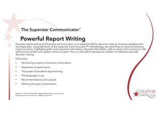Powerful Report Writing
Business report writing and business communication is an essential skill for decision making; business development
and expansion. Using elements of the Superstar Communicator™ methodology, we share how to construct business
communication; highlighting the most important information; focused information, calls to action and conclusions. We
will focus on written and spoken communication. This is a vital skill to develop as a leader; to influence and aide
decision making.
Outcomes:
• Structuring a report or business conversation
• Awareness of governance
• The power of excellent report writing
• The language to use
• Recommendations and outputs
• Delivery through a presentation
 