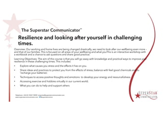 Resilience and looking after yourself in challenging
times.
Overview: Our working and home lives are being changed drastically, we need to look after our wellbeing even more –
and that of our families. This is focused on all areas of your wellbeing and what youThis is an interactive workshop with
a workbook and a chance to ask questions and share good practice.
Learning Objectives: The aim of this course is that you will go away with knowledge and practical ways to improve your
resilience in these challenging times. This includes:
• Explore what causes you stress and the effects it has on you.
• Share ideas and practices to protect you from the effects of stress, balance with feel good chemicals and to
‘recharge your batteries’.
• Techniques to access positive thoughts and emotions to develop your energy and resourcefulness
• Accessing exercise and hobbies virtually in our current world.
• What you can do to help and support others
 