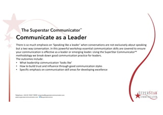 Communicate as a Leader
There is so much emphasis on ‘Speaking like a leader’ when conversations are not exclusively about speaking
but a two way conversation. In this powerful workshop essential communication skills are covered to ensure
your communication is effective as a leader or emerging leader. Using the SuperStar Communicator™
methodology we break down good communication practice for leaders.
The outcomes include:
• What leadership communication ‘looks like’
• How to build trust and influence through good communication styles
• Specific emphasis on communication skill areas for developing excellence
 