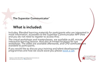 What is included:
Includes: Blended learning materials for participants who are interested in
more information, accessed via the Superstar Communicator APP (free
and you do not need to register to access this).
The virtual workshops and masterclasses are available as 60 minute
interactive learning session. And also at limited locations for live
workshops. The slides are available afterwards, and CPD certificates are
available to participants.
If you would like to discuss your training and talent development
programmes and how we could assist you please book a call.
 